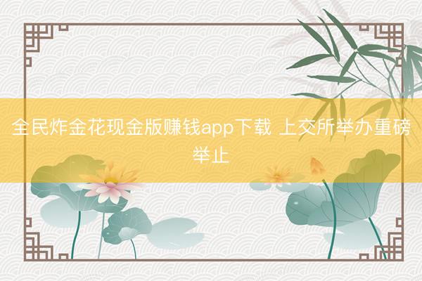 全民炸金花现金版赚钱app下载 上交所举办重磅举止