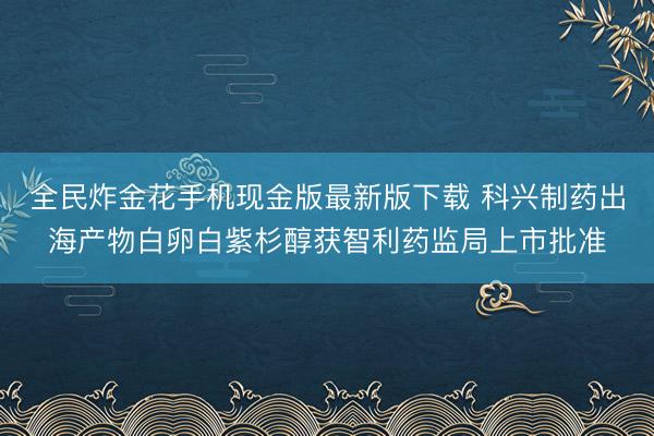 全民炸金花手机现金版最新版下载 科兴制药出海产物白卵白紫杉醇获智利药监局上市批准
