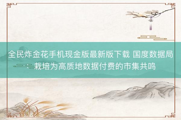 全民炸金花手机现金版最新版下载 国度数据局：栽培为高质地数据付费的市集共鸣