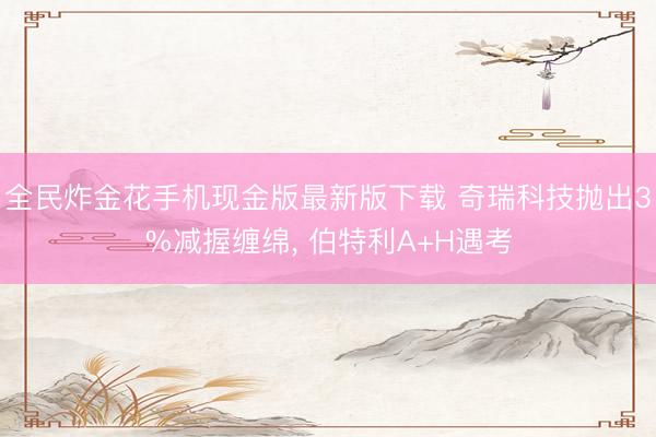 全民炸金花手机现金版最新版下载 奇瑞科技抛出3%减握缠绵， 伯特利A+H遇考