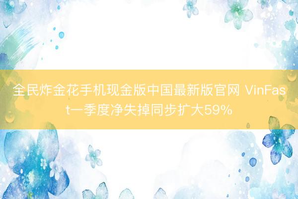 全民炸金花手机现金版中国最新版官网 VinFast一季度净失掉同步扩大59%