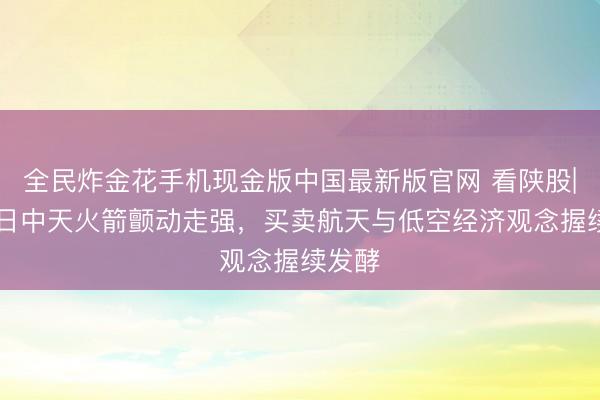 全民炸金花手机现金版中国最新版官网 看陕股|6月8日中天火箭颤动走强，买卖航天与低空经济观念握续发酵
