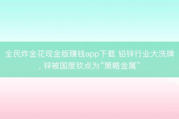 全民炸金花现金版赚钱app下载 铅锌行业大洗牌, 锌被国度钦点为“策略金属”