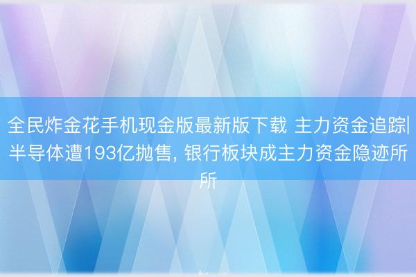 全民炸金花手机现金版最新版下载 主力资金追踪|半导体遭193亿抛售, 银行板块成主力资金隐迹所