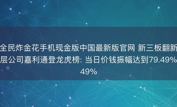 全民炸金花手机现金版中国最新版官网 新三板翻新层公司嘉利通登龙虎榜: 当日价钱振幅达到79.49%