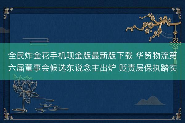 全民炸金花手机现金版最新版下载 华贸物流第六届董事会候选东说念主出炉 贬责层保执踏实