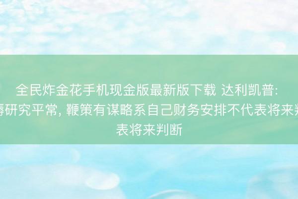 全民炸金花手机现金版最新版下载 达利凯普: 坐褥研究平常, 鞭策有谋略系自己财务安排不代表将来判断