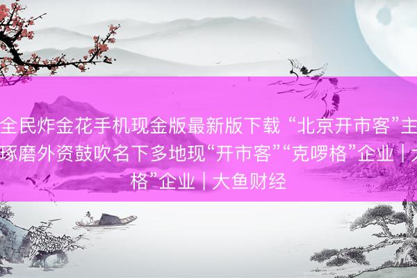全民炸金花手机现金版最新版下载 “北京开市客”主体刊出, 琢磨外资鼓吹名下多地现“开市客”“克啰格”企业 | 大鱼财经