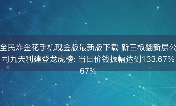 全民炸金花手机现金版最新版下载 新三板翻新层公司九天利建登龙虎榜: 当日价钱振幅达到133.67%