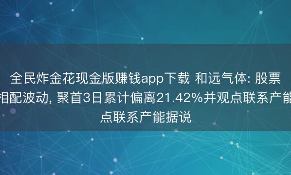 全民炸金花现金版赚钱app下载 和远气体: 股票交游相配波动, 聚首3日累计偏离21.42%并观点联系产能据说