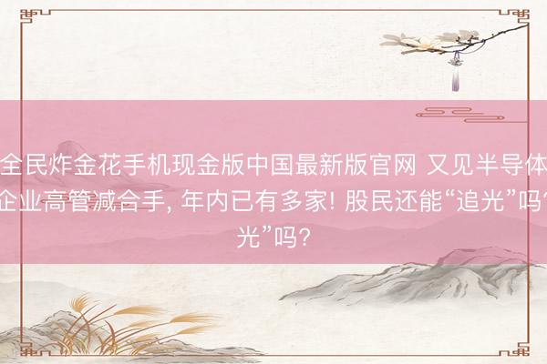 全民炸金花手机现金版中国最新版官网 又见半导体企业高管减合手， 年内已有多家! 股民还能“追光”吗?