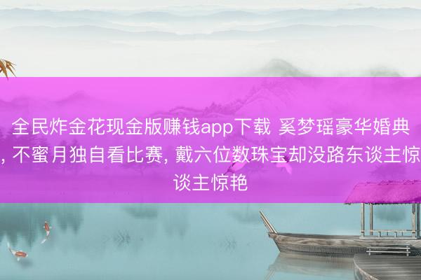 全民炸金花现金版赚钱app下载 奚梦瑶豪华婚典后， 不蜜月独自看比赛， 戴六位数珠宝却没路东谈主惊艳