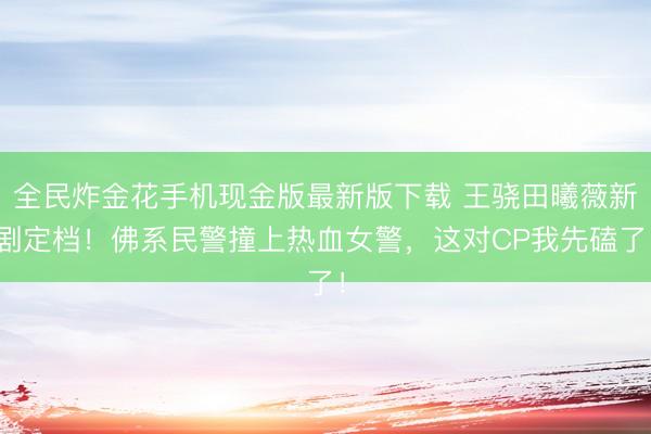 全民炸金花手机现金版最新版下载 王骁田曦薇新剧定档！佛系民警撞上热血女警，这对CP我先磕了！