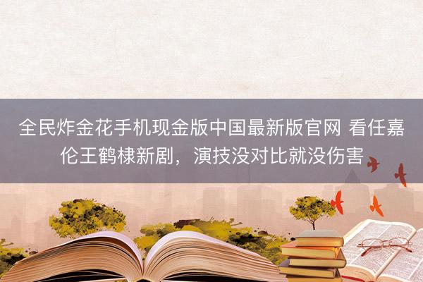 全民炸金花手机现金版中国最新版官网 看任嘉伦王鹤棣新剧，演技没对比就没伤害