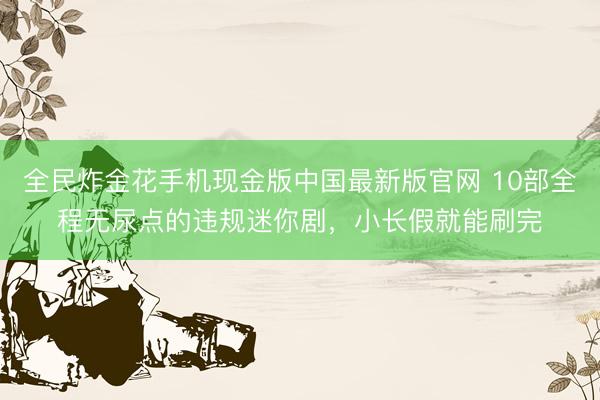 全民炸金花手机现金版中国最新版官网 10部全程无尿点的违规迷你剧,小长假就能刷完