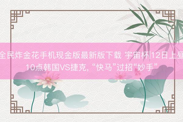 全民炸金花手机现金版最新版下载 宇宙杯|12日上昼10点韩国VS捷克， “快马”过招“妙手”