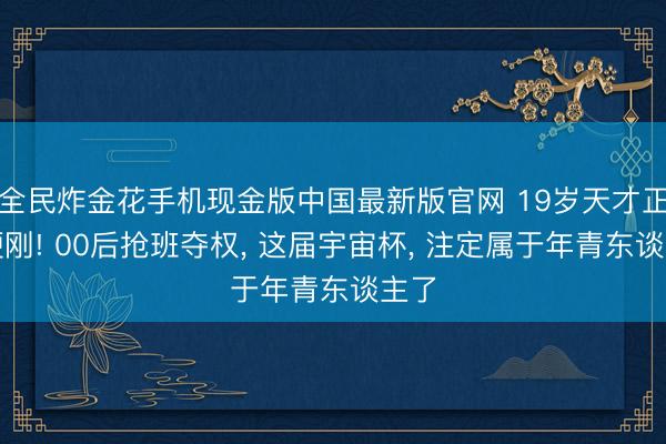 全民炸金花手机现金版中国最新版官网 19岁天才正面硬刚! 00后抢班夺权， 这届宇宙杯， 注定属于年青东谈主了