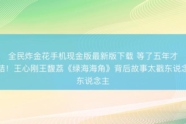 全民炸金花手机现金版最新版下载 等了五年才联结！王心刚王馥荔《绿海海角》背后故事太戳东说念主