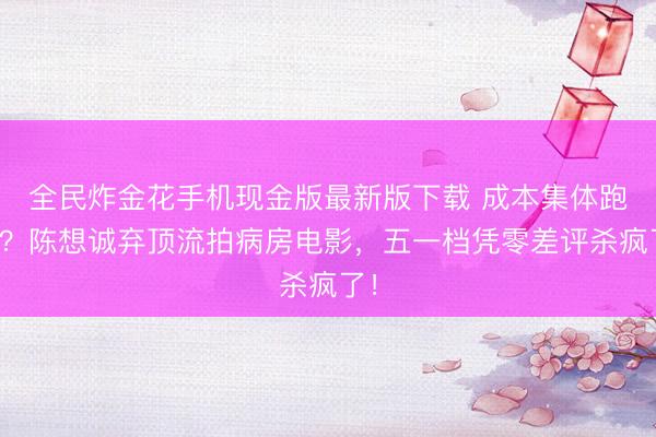 全民炸金花手机现金版最新版下载 成本集体跑路？陈想诚弃顶流拍病房电影，五一档凭零差评杀疯了！