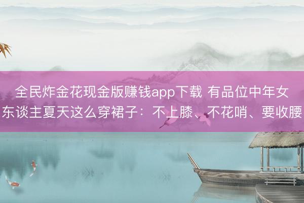 全民炸金花现金版赚钱app下载 有品位中年女东谈主夏天这么穿裙子：不上膝、不花哨、要收腰