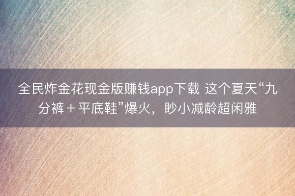 全民炸金花现金版赚钱app下载 这个夏天“九分裤＋平底鞋”爆火，眇小减龄超闲雅