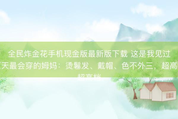 全民炸金花手机现金版最新版下载 这是我见过夏天最会穿的姆妈：烫鬈发、戴帽、色不外三，超高档