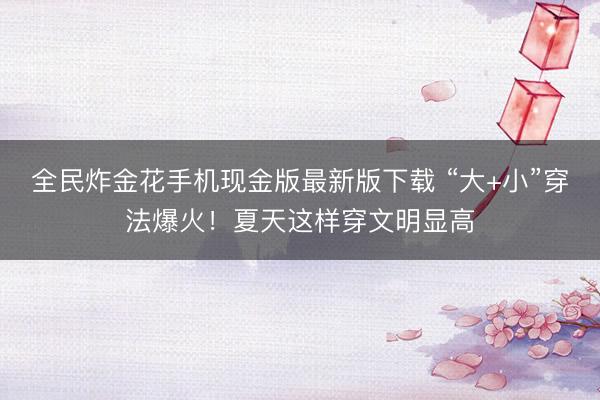 全民炸金花手机现金版最新版下载 “大+小”穿法爆火！夏天这样穿文明显高