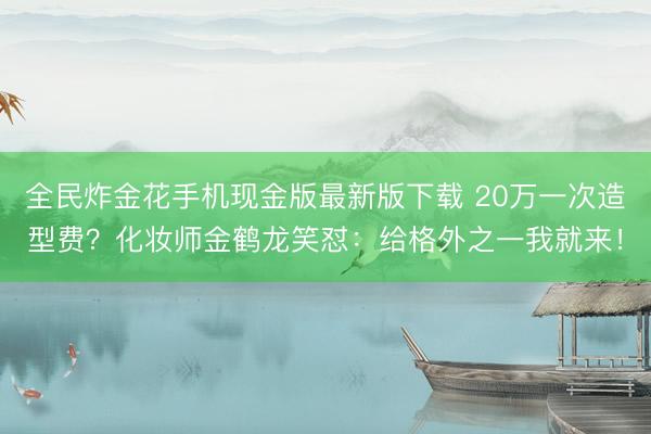 全民炸金花手机现金版最新版下载 20万一次造型费？化妆师金鹤龙笑怼：给格外之一我就来！