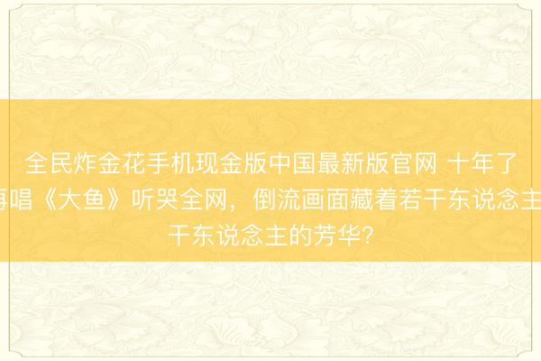 全民炸金花手机现金版中国最新版官网 十年了！周深再唱《大鱼》听哭全网，倒流画面藏着若干东说念主的芳华？