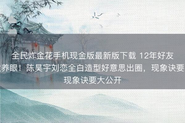 全民炸金花手机现金版最新版下载 12年好友同框太养眼！陈昊宇刘恋全白造型好意思出圈，现象诀要大公开
