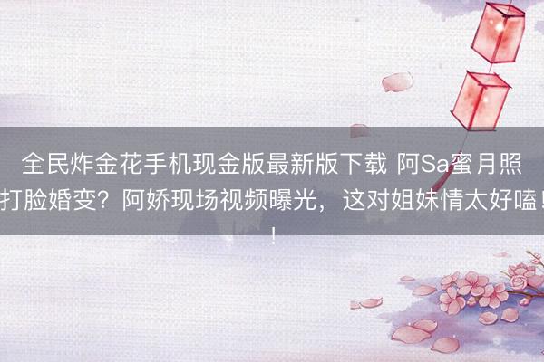 全民炸金花手机现金版最新版下载 阿Sa蜜月照打脸婚变？阿娇现场视频曝光，这对姐妹情太好嗑！