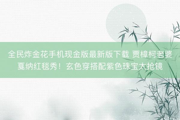 全民炸金花手机现金版最新版下载 贾樟柯老婆戛纳红毯秀！玄色穿搭配紫色珠宝太抢镜