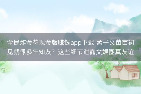 全民炸金花现金版赚钱app下载 孟子义苗苗初见就像多年知友？这些细节泄露文娱圈真友谊