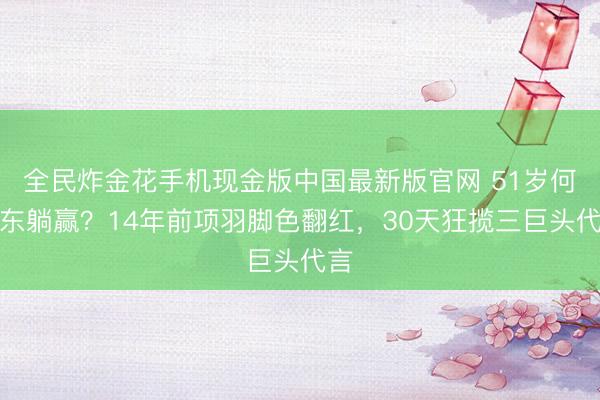 全民炸金花手机现金版中国最新版官网 51岁何润东躺赢？14年前项羽脚色翻红，30天狂揽三巨头代言