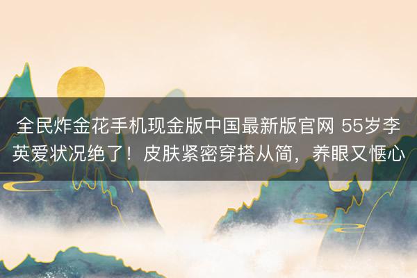 全民炸金花手机现金版中国最新版官网 55岁李英爱状况绝了!皮肤紧密穿搭从简,养眼又惬心