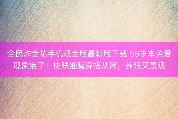 全民炸金花手机现金版最新版下载 55岁李英爱现象绝了！皮肤细腻穿搭从简，养眼又景观