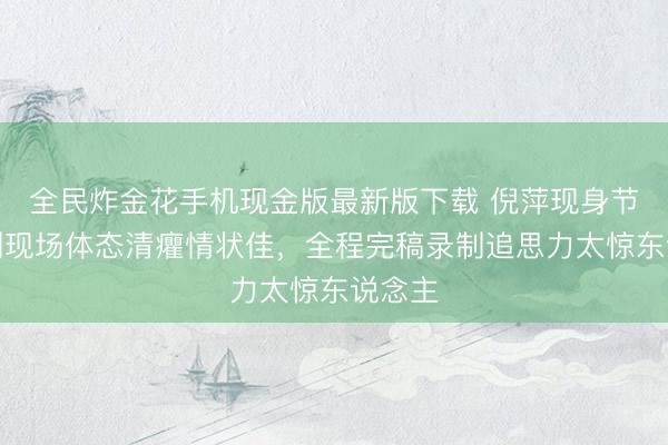 全民炸金花手机现金版最新版下载 倪萍现身节目次制现场体态清癯情状佳,全程完稿录制追思力太惊东说念主