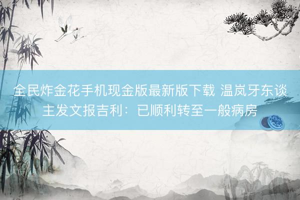 全民炸金花手机现金版最新版下载 温岚牙东谈主发文报吉利：已顺利转至一般病房