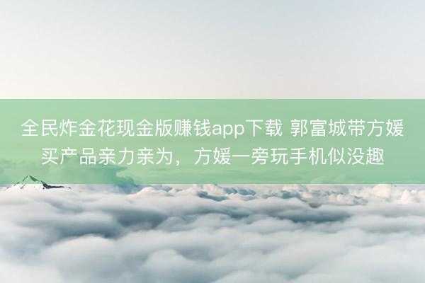 全民炸金花现金版赚钱app下载 郭富城带方媛买产品亲力亲为，方媛一旁玩手机似没趣