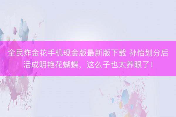 全民炸金花手机现金版最新版下载 孙怡划分后活成明艳花蝴蝶,这么子也太养眼了!