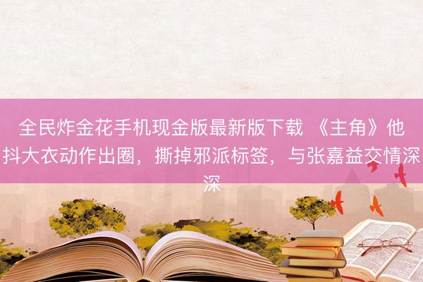 全民炸金花手机现金版最新版下载 《主角》他抖大衣动作出圈，撕掉邪派标签，与张嘉益交情深