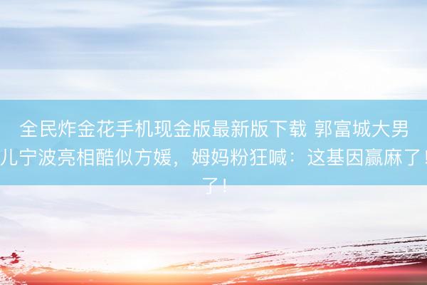 全民炸金花手机现金版最新版下载 郭富城大男儿宁波亮相酷似方媛，姆妈粉狂喊：这基因赢麻了！