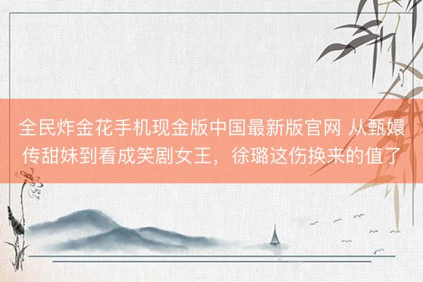 全民炸金花手机现金版中国最新版官网 从甄嬛传甜妹到看成笑剧女王，徐璐这伤换来的值了