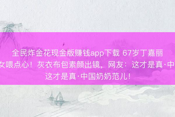 全民炸金花现金版赚钱app下载 67岁丁嘉丽游乐场追孙女喂点心！灰衣布包素颜出镜，网友：这才是真·中国奶奶范儿！