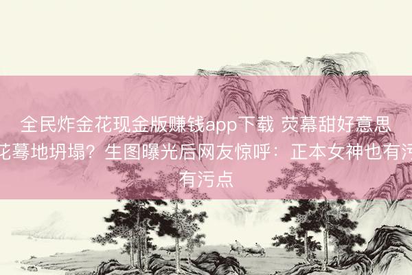 全民炸金花现金版赚钱app下载 荧幕甜好意思小花蓦地坍塌？生图曝光后网友惊呼：正本女神也有污点