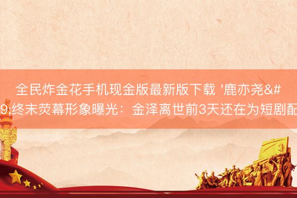 全民炸金花手机现金版最新版下载 '鹿亦尧'终末荧幕形象曝光：金泽离世前3天还在为短剧配音