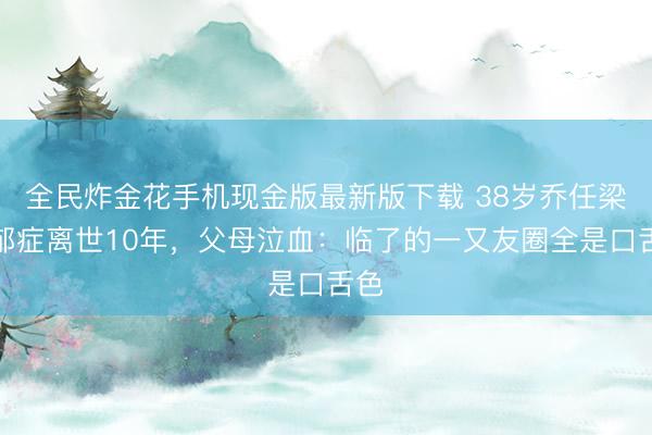 全民炸金花手机现金版最新版下载 38岁乔任梁抑郁症离世10年，父母泣血：临了的一又友圈全是口舌色
