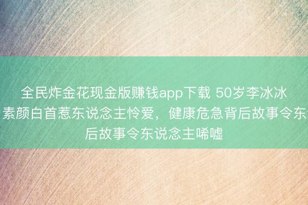 全民炸金花现金版赚钱app下载 50岁李冰冰近照曝光，素颜白首惹东说念主怜爱，健康危急背后故事令东说念主唏嘘
