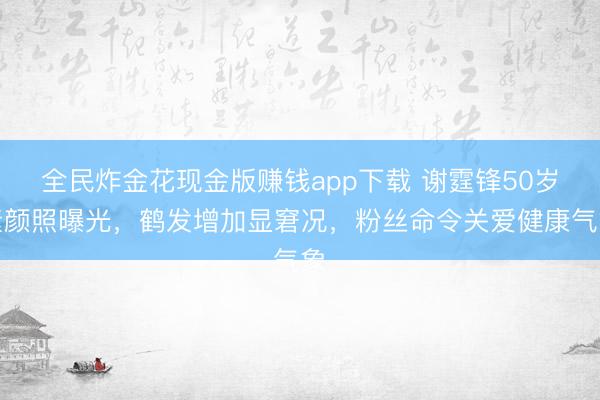 全民炸金花现金版赚钱app下载 谢霆锋50岁素颜照曝光，鹤发增加显窘况，粉丝命令关爱健康气象