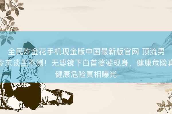 全民炸金花手机现金版中国最新版官网 顶流男星现状令东谈主不测！无滤镜下白首婆娑现身，健康危险真相曝光